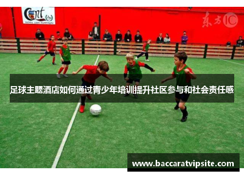 足球主题酒店如何通过青少年培训提升社区参与和社会责任感